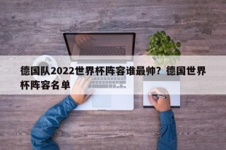 德国队2022世界杯阵容谁最帅？德国世界杯阵容名单