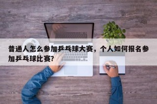 普通人怎么参加乒乓球大赛，个人如何报名参加乒乓球比赛？