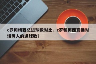 c罗和梅西总进球数对比，c罗和梅西直接对话两人的进球数？