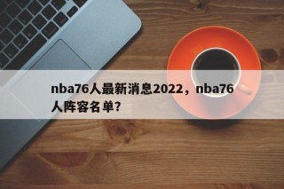 nba76人最新消息2022，nba76人阵容名单？