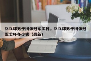 乒乓球男子团体冠军奖杯，乒乓球男子团体冠军奖杯多少钱（最新）