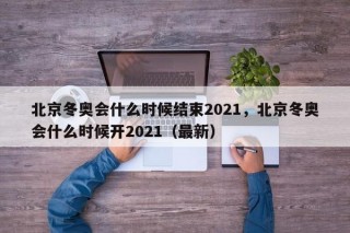 北京冬奥会什么时候结束2021，北京冬奥会什么时候开2021（最新）