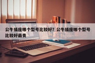 公牛插座哪个型号比较好？公牛插座哪个型号比较好最贵