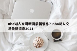 nba湖人交易新闻最新消息？nba湖人交易最新消息2021