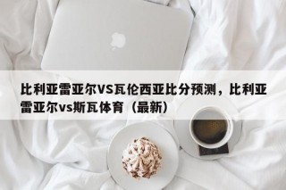 比利亚雷亚尔VS瓦伦西亚比分预测，比利亚雷亚尔vs斯瓦体育（最新）
