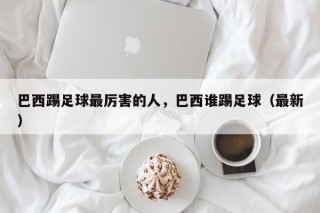 巴西踢足球最厉害的人，巴西谁踢足球（最新）