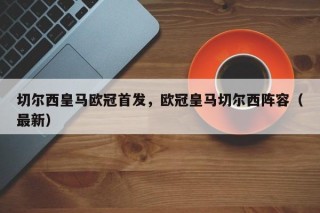 切尔西皇马欧冠首发，欧冠皇马切尔西阵容（最新）