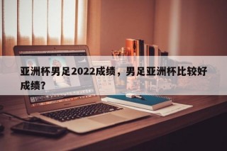 亚洲杯男足2022成绩，男足亚洲杯比较好成绩？