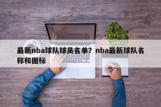最新nba球队球员名单？nba最新球队名称和图标