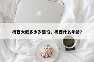梅西大概多少岁退役，梅西什么年龄？