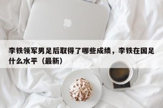 李铁领军男足后取得了哪些成绩，李铁在国足什么水平（最新）