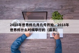 2018年世界杯几月几号开始，2018年世界杯什么时候举行的（最新）