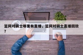 篮网对骑士哪里有直播，篮网对骑士直播回放？