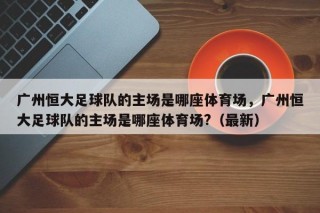 广州恒大足球队的主场是哪座体育场，广州恒大足球队的主场是哪座体育场?（最新）