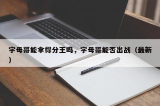 字母哥能拿得分王吗，字母哥能否出战（最新）