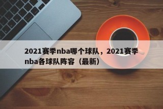 2021赛季nba哪个球队，2021赛季nba各球队阵容（最新）