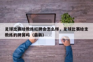 足球比赛给教练红牌会怎么样，足球比赛给主教练的牌算吗（最新）