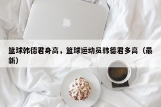 篮球韩德君身高，篮球运动员韩德君多高（最新）