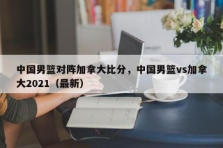 中国男篮对阵加拿大比分，中国男篮vs加拿大2021（最新）