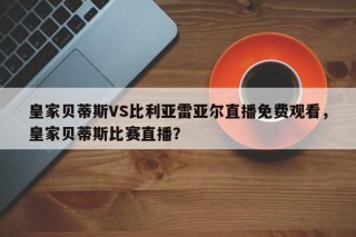 皇家贝蒂斯VS比利亚雷亚尔直播免费观看，皇家贝蒂斯比赛直播？
