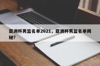亚洲杯男篮名单2021，亚洲杯男篮名单揭秘？