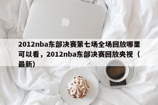 2012nba东部决赛第七场全场回放哪里可以看，2012nba东部决赛回放央视（最新）