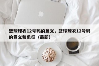 篮球球衣12号码的意义，篮球球衣12号码的意义和象征（最新）