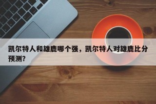 凯尔特人和雄鹿哪个强，凯尔特人对雄鹿比分预测？