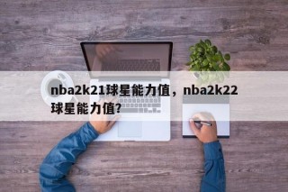 nba2k21球星能力值，nba2k22球星能力值？