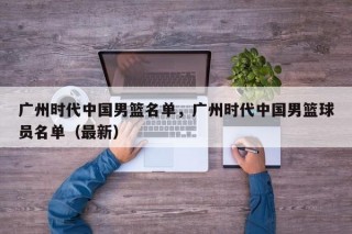 广州时代中国男篮名单，广州时代中国男篮球员名单（最新）