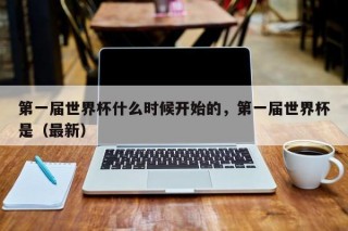 第一届世界杯什么时候开始的，第一届世界杯是（最新）