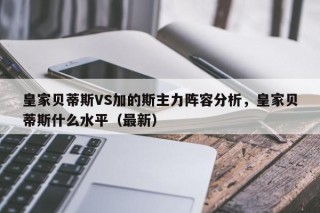 皇家贝蒂斯VS加的斯主力阵容分析，皇家贝蒂斯什么水平（最新）