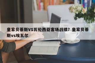 皇家贝蒂斯VS瓦伦西亚客场战绩？皇家贝蒂斯vs埃瓦尔