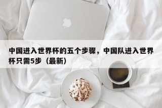 中国进入世界杯的五个步骤，中国队进入世界杯只需5步（最新）