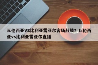 瓦伦西亚VS比利亚雷亚尔客场战绩？瓦伦西亚vs比利亚雷亚尔直播