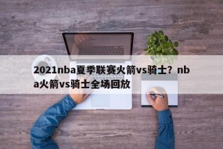 2021nba夏季联赛火箭vs骑士？nba火箭vs骑士全场回放