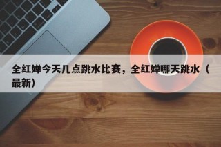 全红婵今天几点跳水比赛，全红婵哪天跳水（最新）