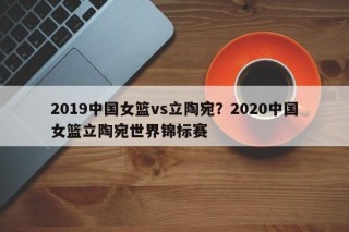 2019中国女篮vs立陶宛？2020中国女篮立陶宛世界锦标赛