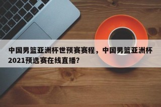 中国男篮亚洲杯世预赛赛程，中国男篮亚洲杯2021预选赛在线直播？