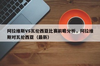 阿拉维斯VS瓦伦西亚比赛前瞻分析，阿拉维斯对瓦伦西亚（最新）