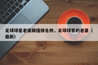 足球球星老婆颜值排名榜，足球球星的老婆（最新）
