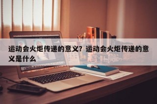 运动会火炬传递的意义？运动会火炬传递的意义是什么