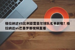 格拉纳达VS比利亚雷亚尔球队名单前瞻？格拉纳达vs巴塞罗那视频直播