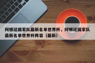 阿根廷国家队最新名单世界杯，阿根廷国家队最新名单世界杯阵容（最新）