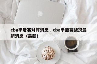 cba季后赛对阵消息，cba季后赛战况最新消息（最新）