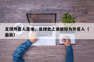 足球外星人是谁，足球史上谁被称为外星人（最新）