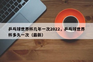 乒乓球世界杯几年一次2022，乒乓球世界杯多久一次（最新）