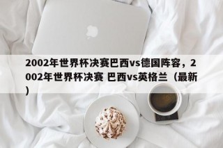 2002年世界杯决赛巴西vs德国阵容，2002年世界杯决赛 巴西vs英格兰（最新）