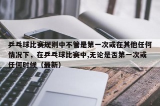 乒乓球比赛规则中不管是第一次或在其他任何情况下，在乒乓球比赛中,无论是否第一次或任何时候（最新）