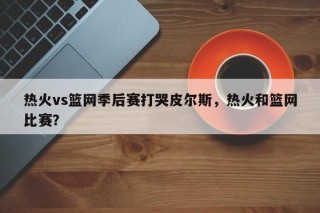 热火vs篮网季后赛打哭皮尔斯，热火和篮网比赛？